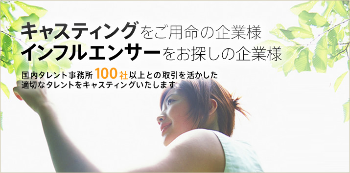 キャスティングをご用命の企業様 インフルエンサーをお探しの企業様 国内タレント事務所100社以上との取引を活かした適切なタレントをキャスティングいたします